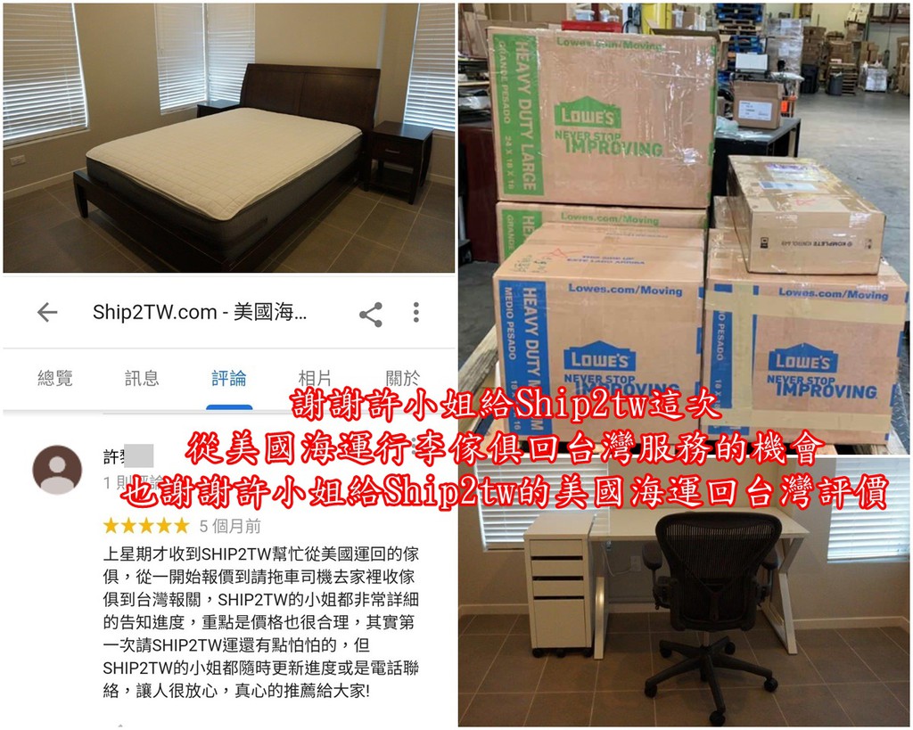 美國行李海運回台灣不是一件簡單的事，Ship2tw用自己的專業儘量讓每一位美國行李海運回台灣的華僑留學生可以用最簡便的方式完成美國搬家海運行李回台灣的過程， Ship2tw謝謝每一位給予Ship2tw美國海運回台灣評價及推薦的朋友， 謝謝許小姐給Ship2tw這次從美國海運行李傢俱回台灣服務的機會也謝謝許小姐給Ship2tw的美國海運回台灣評價， 華僑許小姐從美國海運回台灣的行李是原本的20多箱及整個3室傢俱，Ship2tw也為這次的美國海運回台灣安排不少人力，畢竟需要美國海運回台灣的物品真的不少 到搬運前三天最後決定只需要從美國海運回台灣的行李變成9箱及床和辦公桌， 當然是沒有問題的！ 通常Ship2tw會遇到的情形是臨時增加了1-2箱美國行李需要海運回台灣， Ship2tw可以想像打包過程中總是有些東西難以斷捨離， 臨時增加了1-2箱美國行李需要海運回台灣是可以理解的， 如果有臨時增加了1-2箱美國行李需要海運回台灣的華僑留學生朋友， 也請提供向Ship2tw通知，因為這樣Ship2tw在美國海運回台灣的行李及傢俱在搬運過程安排最適合的資源及人力， 那麼增加了1-2箱美國行李海運回台灣會不會增加美國海運回台灣運費呢？ 這是必然的！ Ship2tw也是儘量以不增加美國海運回台灣運費為前提， 如果有影響整個美國行李海運回台灣的海運費用估算標準那就只能向行李主多收一些費用了。